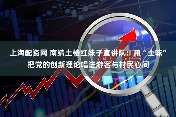 上海配资网 南靖土楼红妹子宣讲队：用“土味”把党的创新理论唱进游客与村民心间