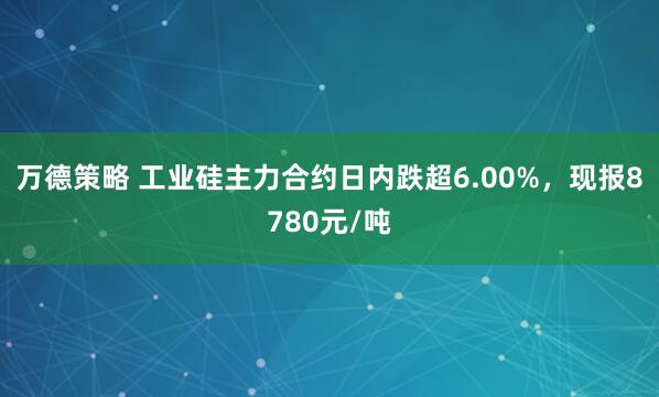 万德策略 工业硅主力合约日内跌超6.00%，现报8780元/吨