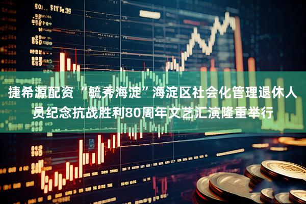 捷希源配资 “毓秀海淀”海淀区社会化管理退休人员纪念抗战胜利80周年文艺汇演隆重举行