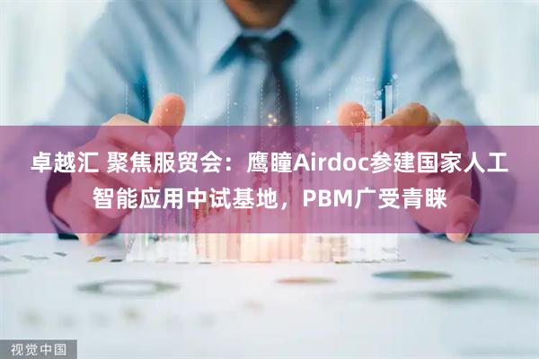 卓越汇 聚焦服贸会：鹰瞳Airdoc参建国家人工智能应用中试基地，PBM广受青睐