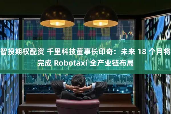 智投期权配资 千里科技董事长印奇：未来 18 个月将完成 Robotaxi 全产业链布局
