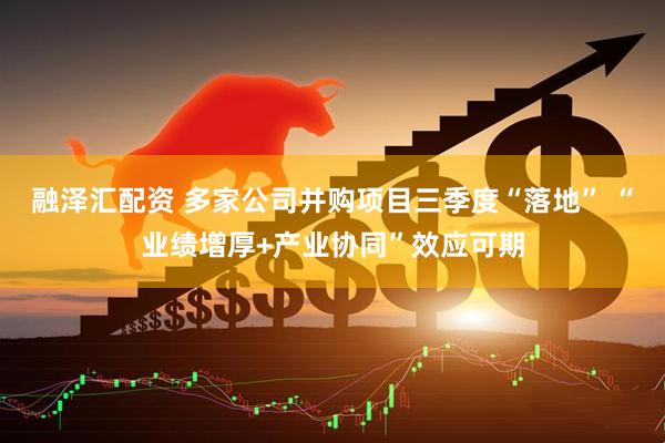 融泽汇配资 多家公司并购项目三季度“落地” “业绩增厚+产业协同”效应可期