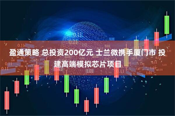 盈通策略 总投资200亿元 士兰微携手厦门市 投建高端模拟芯片项目