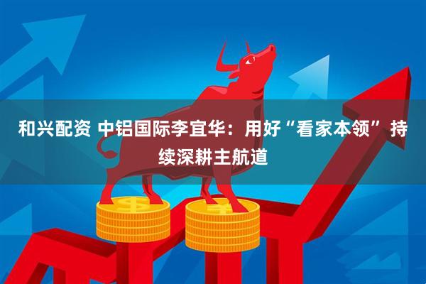 和兴配资 中铝国际李宜华：用好“看家本领” 持续深耕主航道