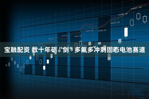 宝融配资 数十年砺“剑”多氟多冲刺固态电池赛道